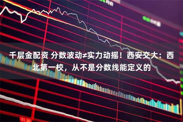 千层金配资 分数波动≠实力动摇！西安交大：西北第一校，从不是分数线能定义的
