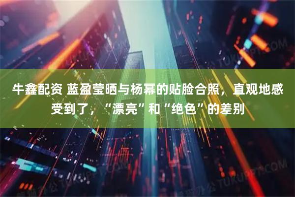 牛鑫配资 蓝盈莹晒与杨幂的贴脸合照，直观地感受到了，“漂亮”和“绝色”的差别