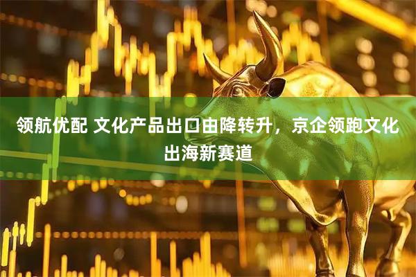 领航优配 文化产品出口由降转升，京企领跑文化出海新赛道