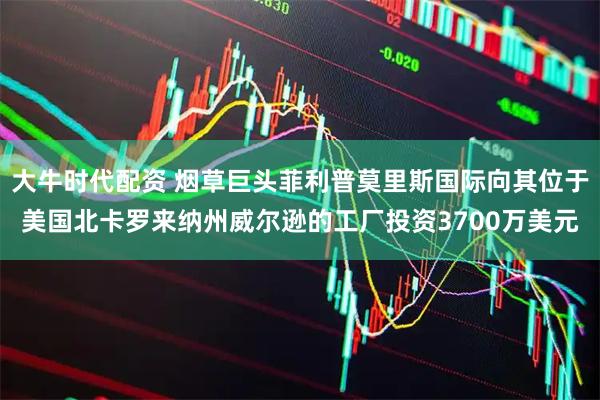 大牛时代配资 烟草巨头菲利普莫里斯国际向其位于美国北卡罗来纳州威尔逊的工厂投资3700万美元