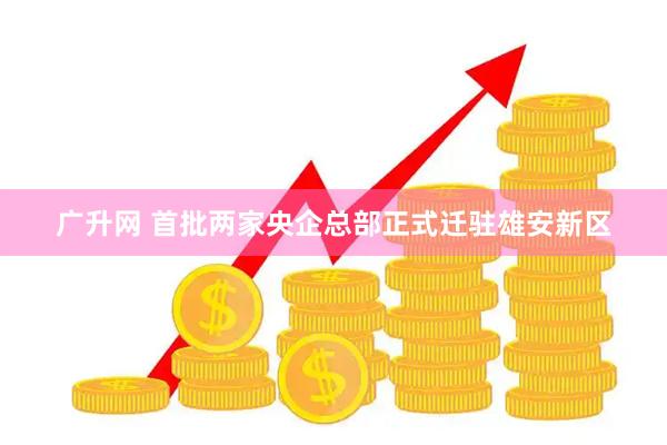 广升网 首批两家央企总部正式迁驻雄安新区