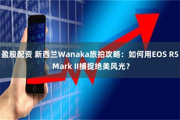 盈股配资 新西兰Wanaka旅拍攻略：如何用EOS R5 Mark II捕捉绝美风光？
